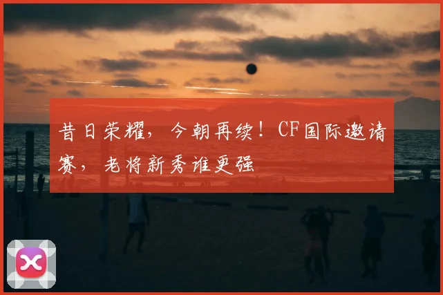 昔日荣耀,今朝再续!CF国际邀请赛,老将新秀谁更强