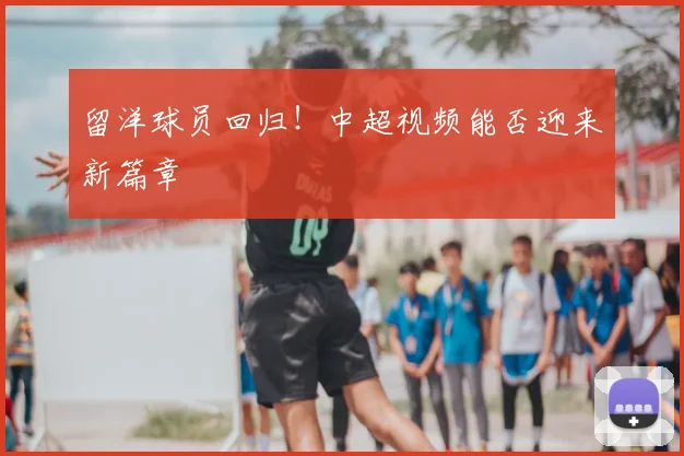 留洋球员回归!中超视频能否迎来新篇章