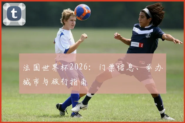 法国世界杯2026:门票信息、举办城市与旅行指南