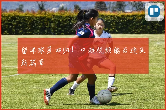 留洋球员回归!中超视频能否迎来新篇章