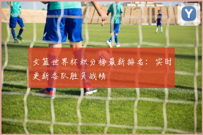 女篮世界杯积分榜最新排名:实时更新各队胜负战绩