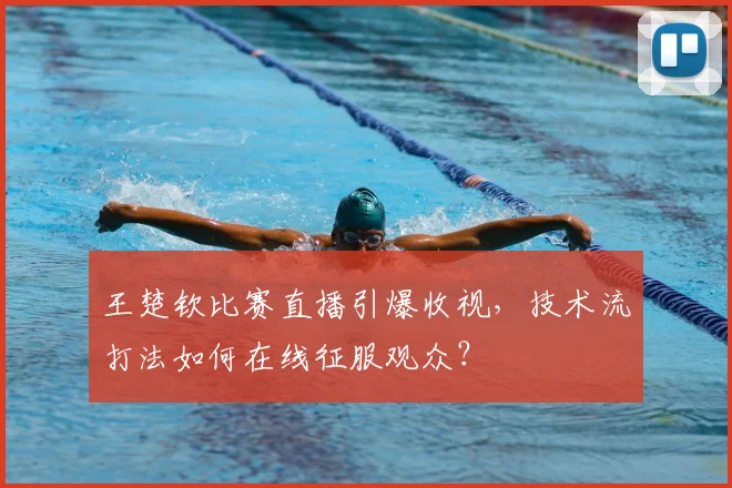 王楚钦比赛直播引爆收视，技术流打法如何在线征服观众？