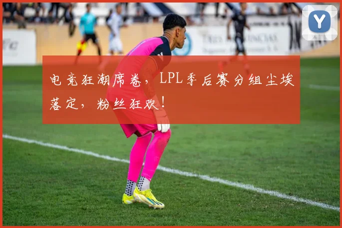电竞狂潮席卷,LPL季后赛分组尘埃落定,粉丝狂欢!