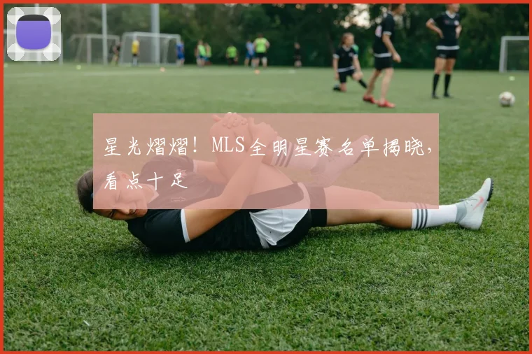 星光熠熠!MLS全明星赛名单揭晓,看点十足