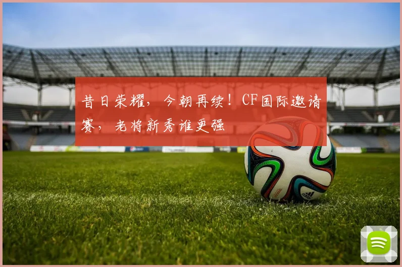 昔日荣耀,今朝再续!CF国际邀请赛,老将新秀谁更强