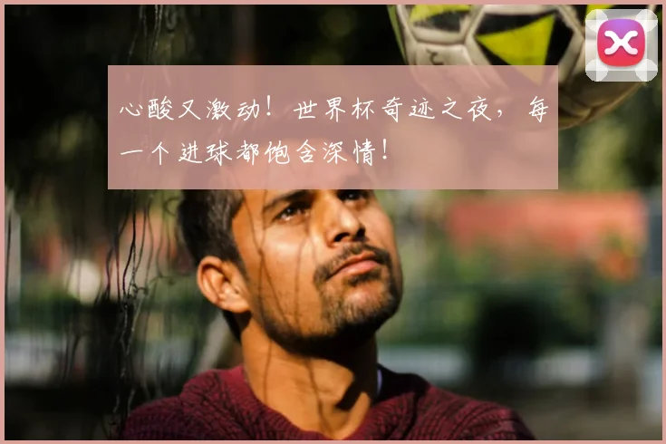 心酸又激动!世界杯奇迹之夜,每一个进球都饱含深情!