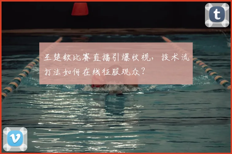 王楚钦比赛直播引爆收视，技术流打法如何在线征服观众？